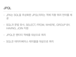 JPQL
• JPA는 SQL을 추상화한 JPQL이라는 객체 지향 쿼리 언어를 제
공
• SQL과 문법 유사, SELECT, FROM, WHERE, GROUP BY,
HAVING, JOIN 지원
• JPQL은 엔티티 객체를 대상으로 쿼리
• SQL은 데이터베이스 테이블을 대상으로 쿼리
 
