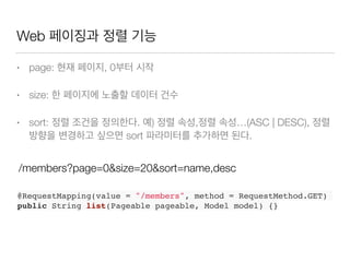 Web 페이징과 정렬 기능
• page: 현재 페이지, 0부터 시작
• size: 한 페이지에 노출할 데이터 건수
• sort: 정렬 조건을 정의한다. 예) 정렬 속성,정렬 속성…(ASC | DESC), 정렬
방향을 변경하고 싶으면 sort 파라미터를 추가하면 된다.
@RequestMapping(value = "/members", method = RequestMethod.GET)
public String list(Pageable pageable, Model model) {}
/members?page=0&size=20&sort=name,desc
 