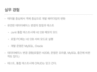 실무 경험
• 테이블 중심에서 객체 중심으로 개발 패러다임의 변화
• 유연한 데이터베이스 변경의 장점과 테스트
• Junit 통합 테스트시에 H2 DB 메모리 모드
• 로컬 PC에는 H2 DB 서버 모드로 실행
• 개발 운영은 MySQL, Oracle
• 데이터베이스 변경 경험(로컬은 H2DB, 운영은 오라클, MySQL 중간에 바뀐
적도 있다.)
• 테스트, 통합 테스트시에 CRUD는 믿고 간다.
 