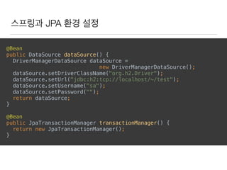 스프링과 JPA 환경 설정
@Bean 
public DataSource dataSource() { 
DriverManagerDataSource dataSource =
new DriverManagerDataSource(); 
dataSource.setDriverClassName("org.h2.Driver"); 
dataSource.setUrl("jdbc:h2:tcp://localhost/~/test"); 
dataSource.setUsername("sa"); 
dataSource.setPassword(""); 
return dataSource; 
} 
@Bean 
public JpaTransactionManager transactionManager() { 
return new JpaTransactionManager(); 
}
 