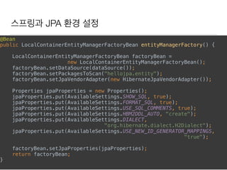스프링과 JPA 환경 설정
@Bean 
public LocalContainerEntityManagerFactoryBean entityManagerFactory() { 
LocalContainerEntityManagerFactoryBean factoryBean =
new LocalContainerEntityManagerFactoryBean(); 
factoryBean.setDataSource(dataSource()); 
factoryBean.setPackagesToScan("hellojpa.entity"); 
factoryBean.setJpaVendorAdapter(new HibernateJpaVendorAdapter()); 
Properties jpaProperties = new Properties(); 
jpaProperties.put(AvailableSettings.SHOW_SQL, true); 
jpaProperties.put(AvailableSettings.FORMAT_SQL, true); 
jpaProperties.put(AvailableSettings.USE_SQL_COMMENTS, true); 
jpaProperties.put(AvailableSettings.HBM2DDL_AUTO, "create"); 
jpaProperties.put(AvailableSettings.DIALECT,
"org.hibernate.dialect.H2Dialect"); 
jpaProperties.put(AvailableSettings.USE_NEW_ID_GENERATOR_MAPPINGS,
"true"); 
factoryBean.setJpaProperties(jpaProperties); 
return factoryBean; 
} 
 