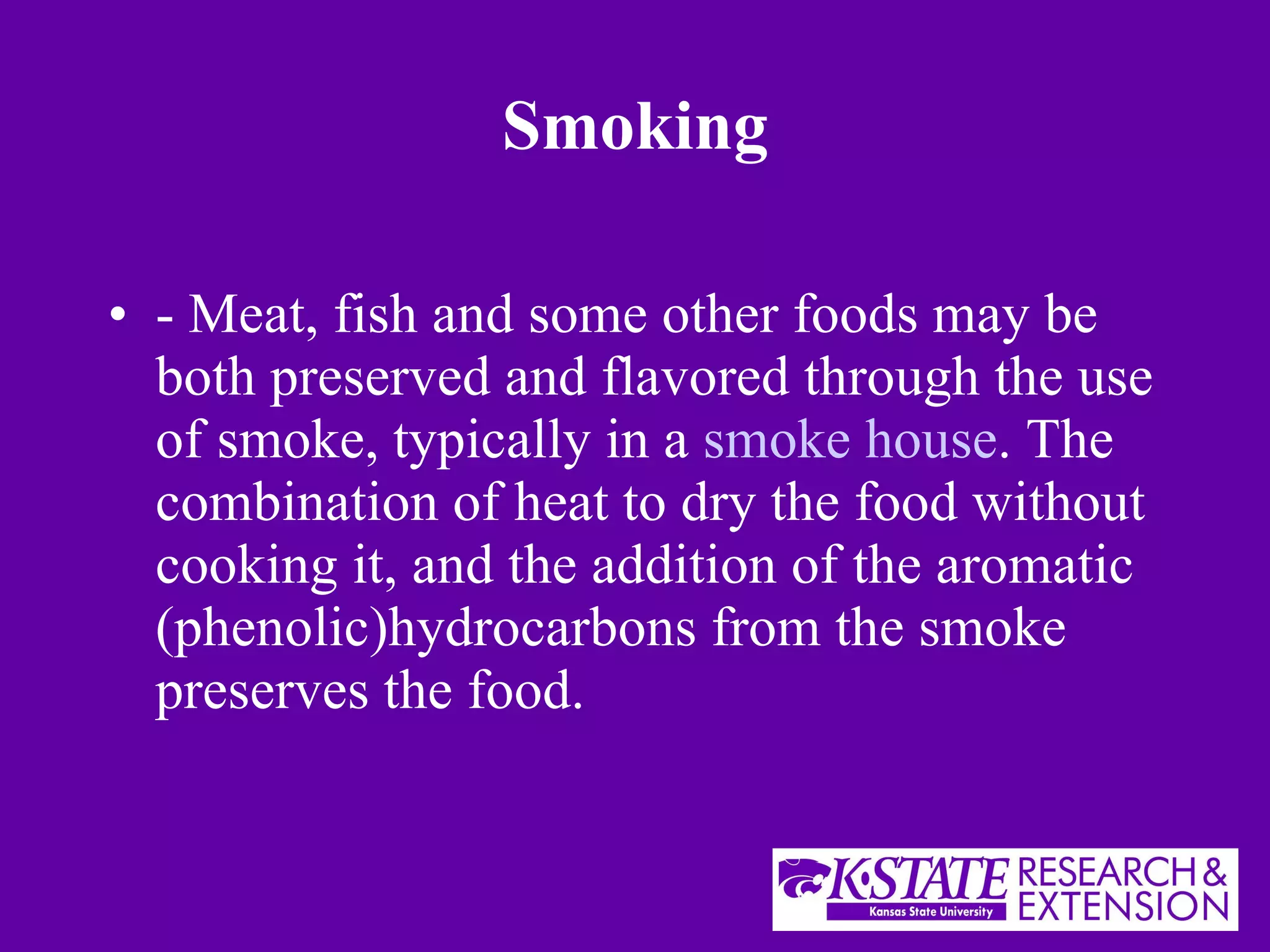Smoking - Meat, fish and some other foods may be both preserved and flavored through the use of smoke, typically in a  smoke house . The combination of heat to dry the food without cooking it, and the addition of the aromatic (phenolic)hydrocarbons from the smoke preserves the food. 