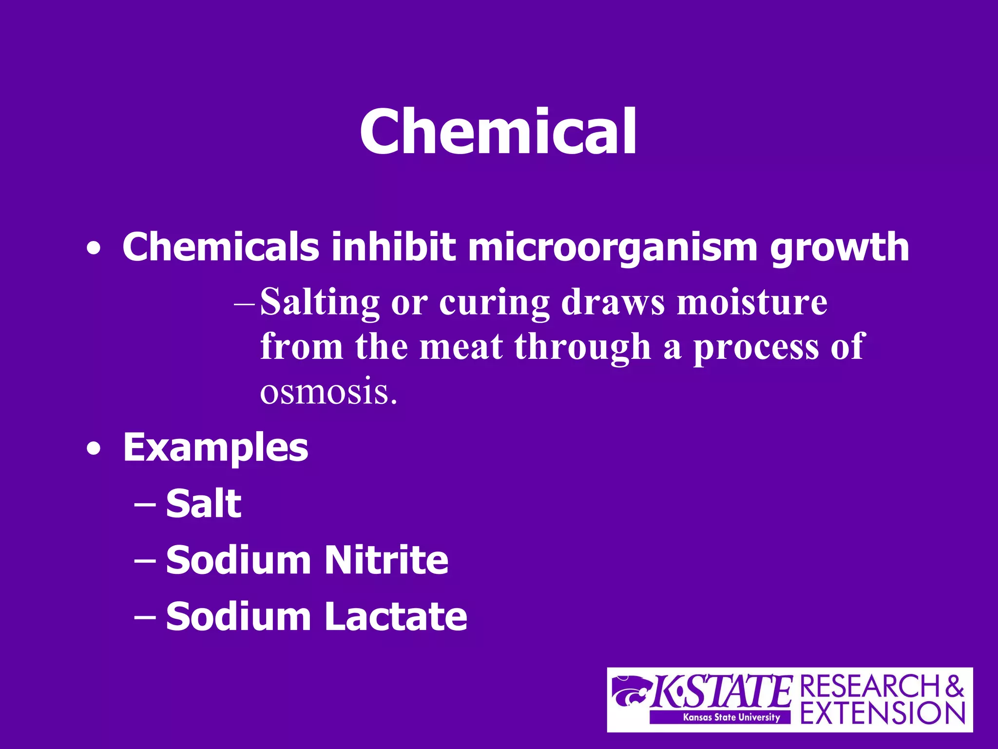 Chemical Chemicals inhibit microorganism growth Salting or curing draws moisture from the meat through a process of  osmosis. Examples Salt Sodium Nitrite Sodium Lactate 