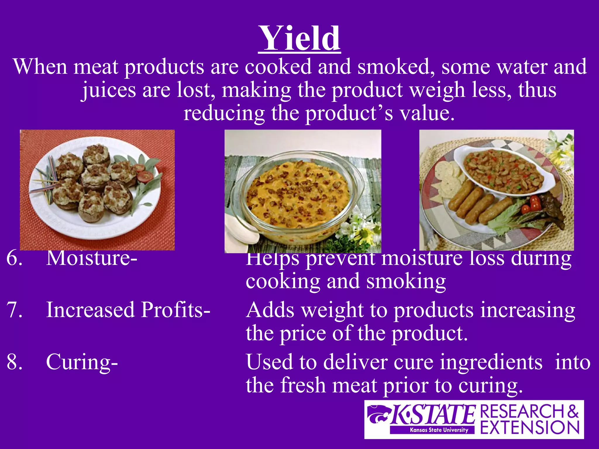 Yield When meat products are cooked and smoked, some water and juices are lost, making the product weigh less, thus reducing the product’s value. Moisture-  Helps prevent moisture loss during  cooking and smoking Increased Profits- Adds weight to products increasing  the price of the product. Curing- Used to deliver cure ingredients  into  the fresh meat prior to curing. 