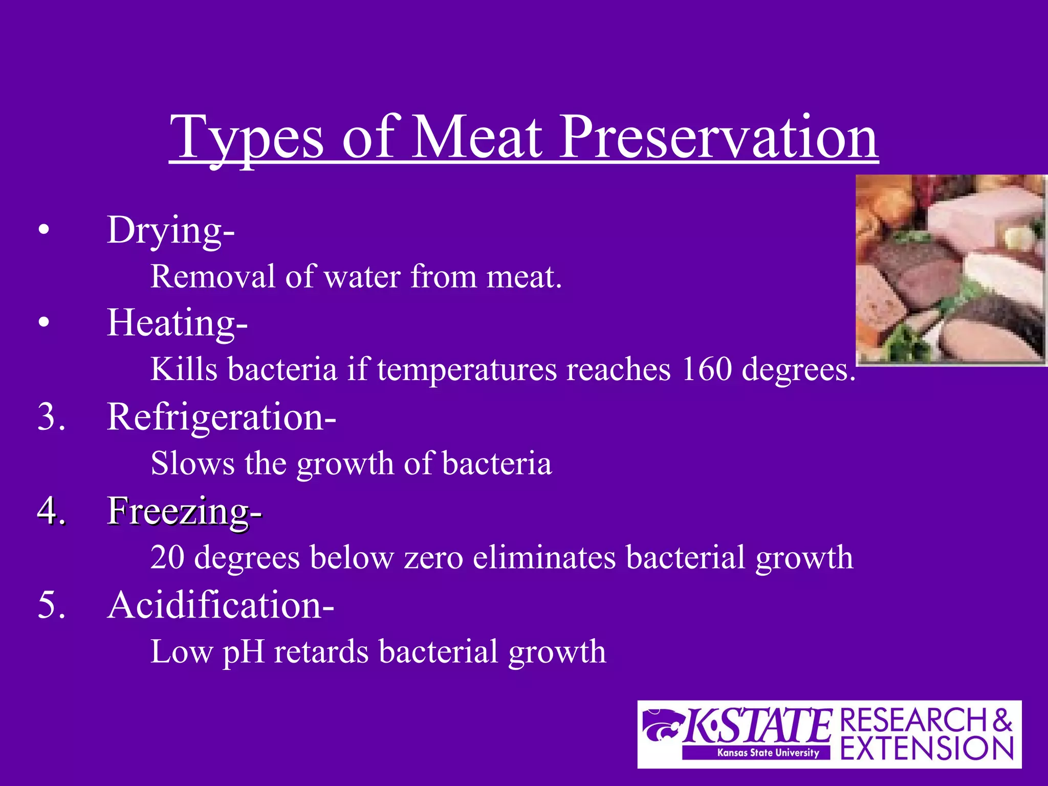 Types of Meat Preservation Drying-   Removal of water from meat. Heating-   Kills bacteria if temperatures reaches 160 degrees. Refrigeration- Slows the growth of bacteria Freezing- 20 degrees below zero eliminates bacterial growth Acidification-  Low pH retards bacterial growth 