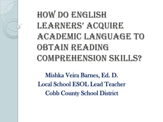 How do English
Learners’ acquire
Academic Language to
Obtain Reading
Comprehension Skills?
  Mishka Veira Barnes, Ed. D.
Local School ESOL Lead Teacher
  Cobb County School District
 