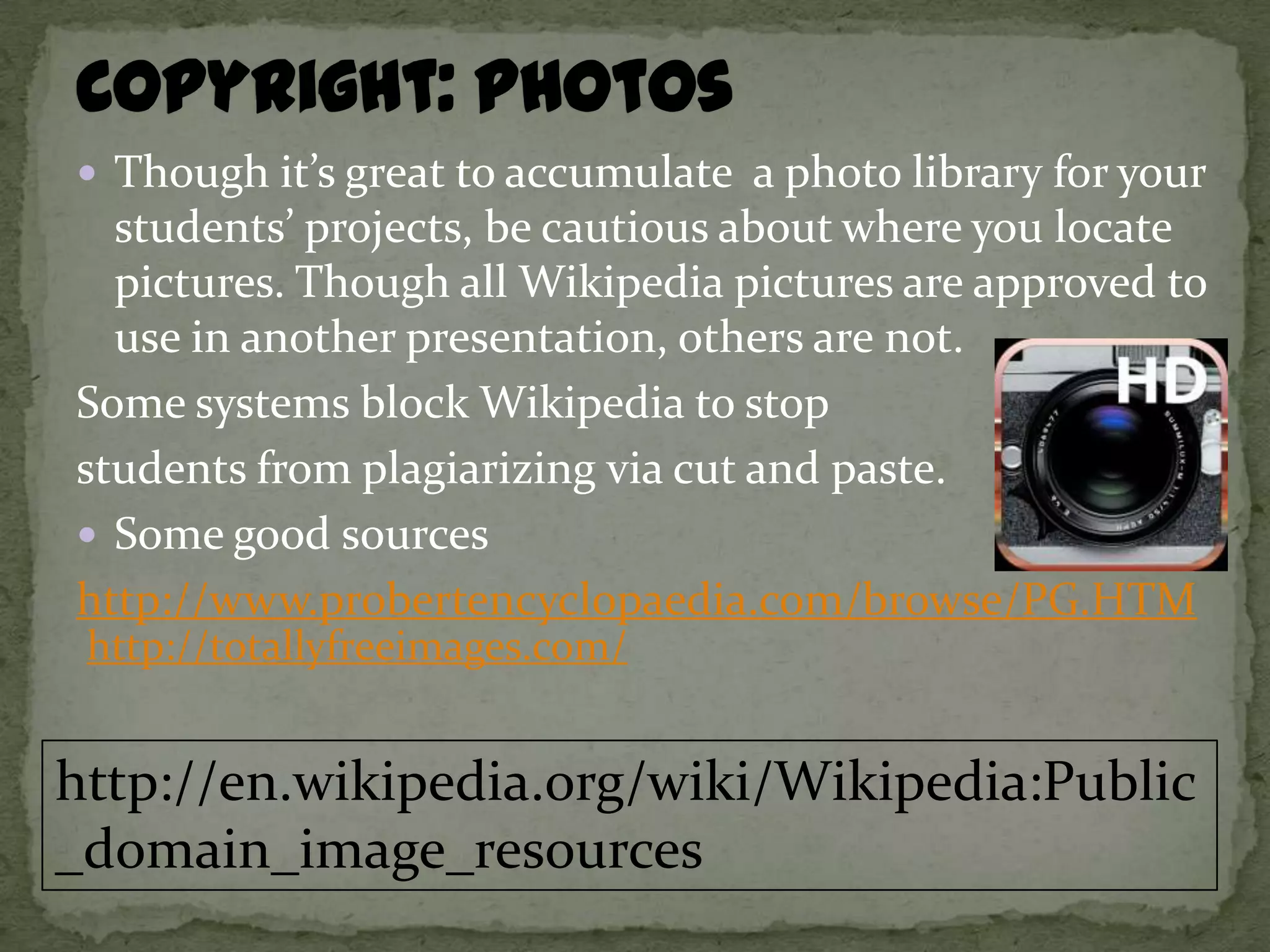  Though it’s great to accumulate a photo library for your
  students’ projects, be cautious about where you locate
  pictures. Though all Wikipedia pictures are approved to
  use in another presentation, others are not.
Some systems block Wikipedia to stop
students from plagiarizing via cut and paste.
 Some good sources
http://www.probertencyclopaedia.com/browse/PG.HTM
 http://totallyfreeimages.com/


http://en.wikipedia.org/wiki/Wikipedia:Public
_domain_image_resources
 