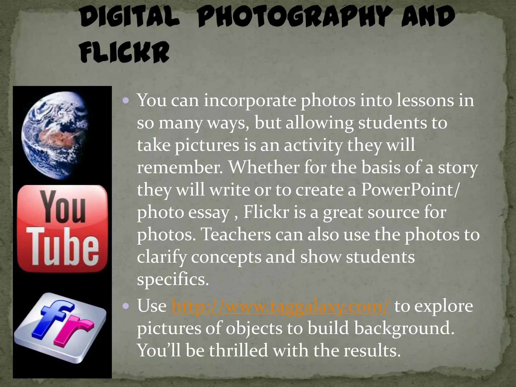  You can incorporate photos into lessons in
  so many ways, but allowing students to
  take pictures is an activity they will
  remember. Whether for the basis of a story
  they will write or to create a PowerPoint/
  photo essay , Flickr is a great source for
  photos. Teachers can also use the photos to
  clarify concepts and show students
  specifics.
 Use http://www.taggalaxy.com/ to explore
  pictures of objects to build background.
  You’ll be thrilled with the results.
 