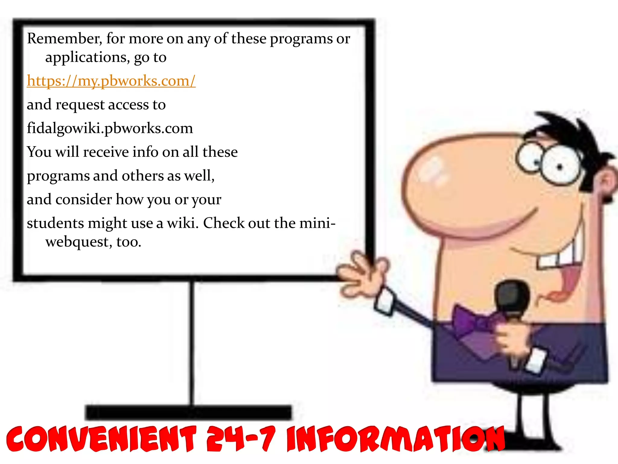 Remember, for more on any of these programs or
  applications, go to
https://my.pbworks.com/
and request access to
fidalgowiki.pbworks.com
You will receive info on all these
programs and others as well,
and consider how you or your
students might use a wiki. Check out the mini-
   webquest, too.
 