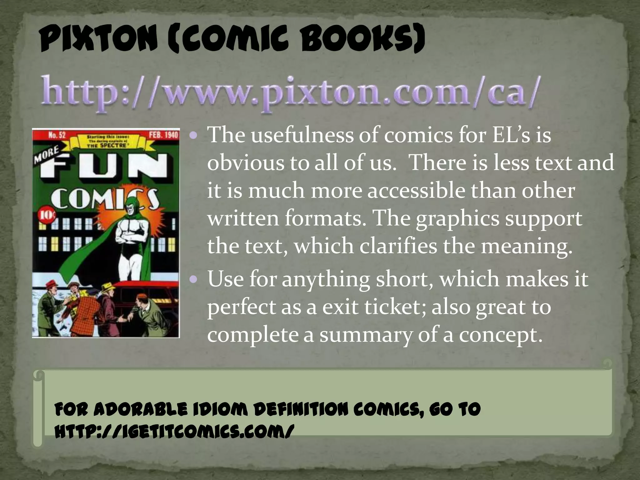 The usefulness of comics for EL’s is
               obvious to all of us. There is less text and
               it is much more accessible than other
               written formats. The graphics support
               the text, which clarifies the meaning.
              Use for anything short, which makes it
               perfect as a exit ticket; also great to
               complete a summary of a concept.


For adorable idiom definition comics, go to
http://igetitcomics.com/
 