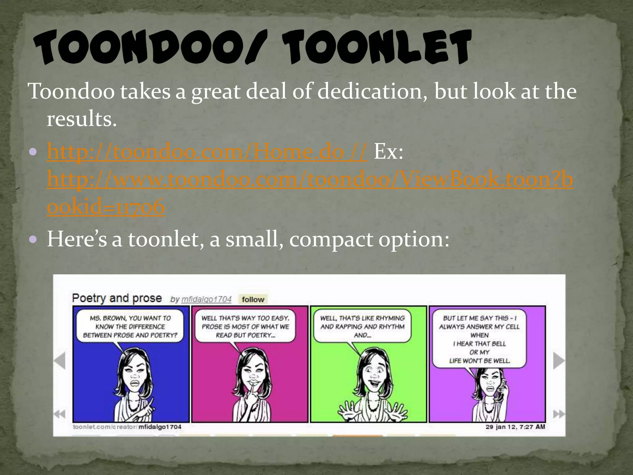 Toondoo takes a great deal of dedication, but look at the
  results.
 http://toondoo.com/Home.do // Ex:
  http://www.toondoo.com/toondoo/ViewBook.toon?b
  ookid=11706
 Here’s a toonlet, a small, compact option:
 