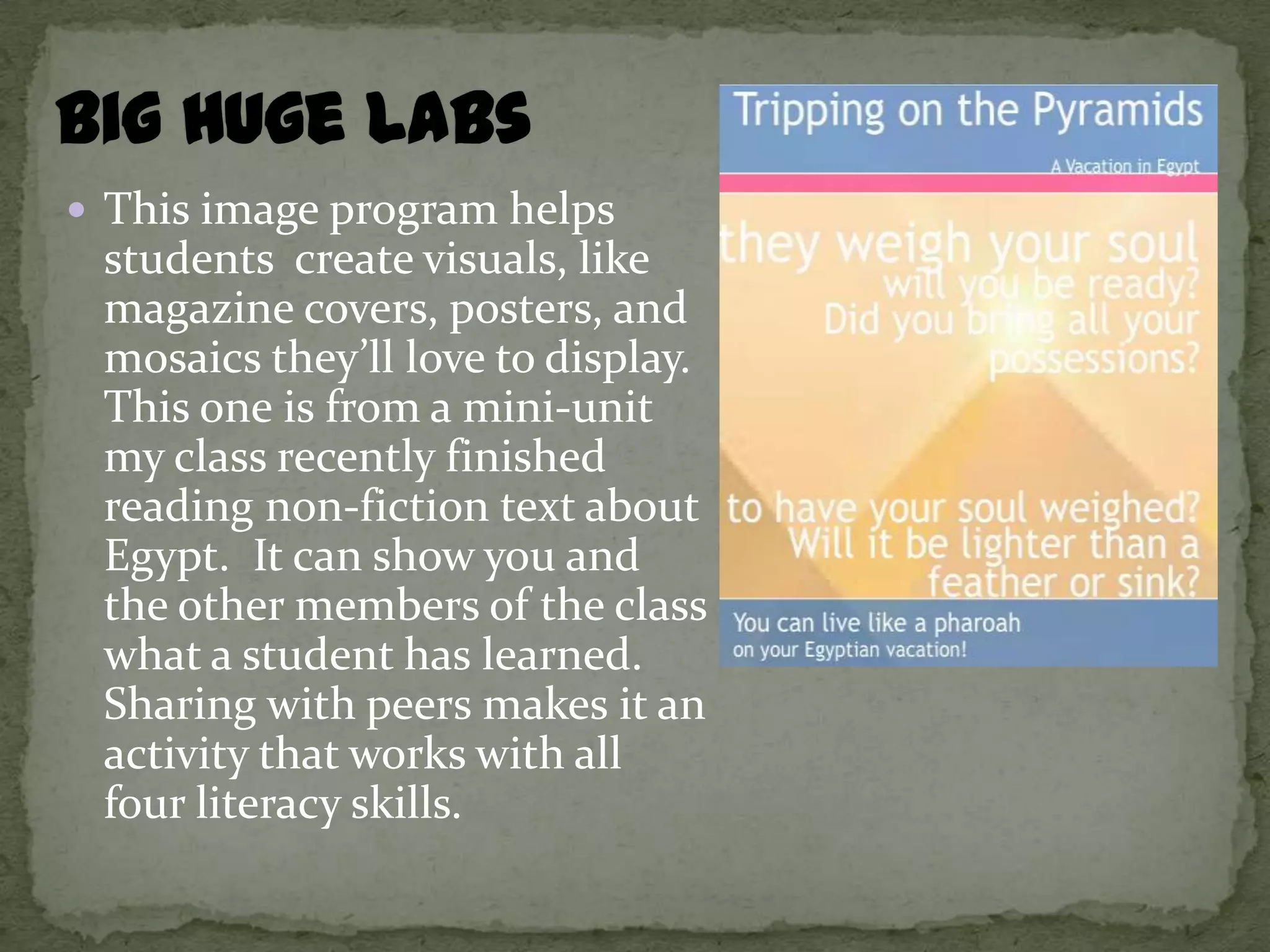  This image program helps
 students create visuals, like
 magazine covers, posters, and
 mosaics they’ll love to display.
 This one is from a mini-unit
 my class recently finished
 reading non-fiction text about
 Egypt. It can show you and
 the other members of the class
 what a student has learned.
 Sharing with peers makes it an
 activity that works with all
 four literacy skills.
 
