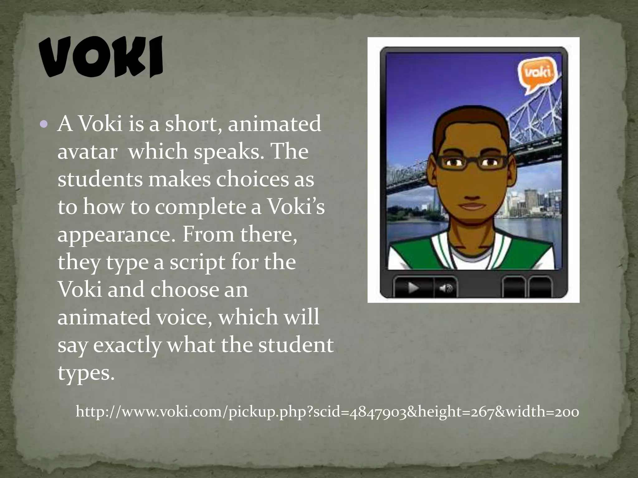  A Voki is a short, animated
 avatar which speaks. The
 students makes choices as
 to how to complete a Voki’s
 appearance. From there,
 they type a script for the
 Voki and choose an
 animated voice, which will
 say exactly what the student
 types.
   http://www.voki.com/pickup.php?scid=4847903&height=267&width=200
 