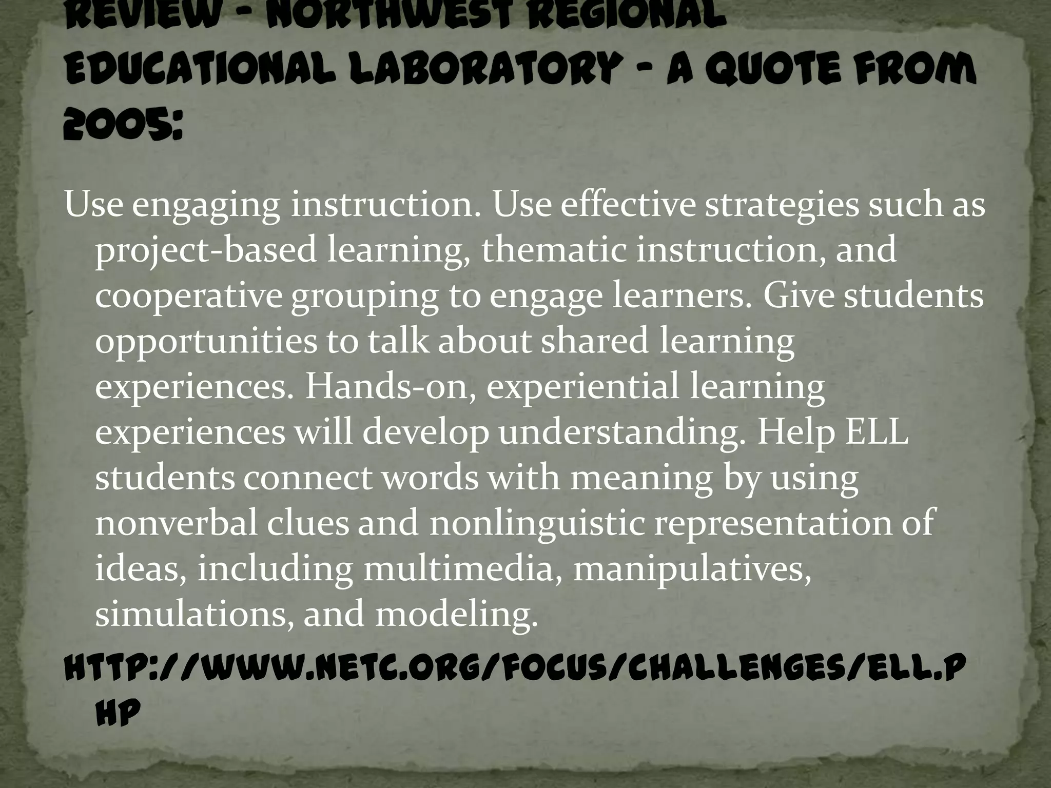 Use engaging instruction. Use effective strategies such as
 project-based learning, thematic instruction, and
 cooperative grouping to engage learners. Give students
 opportunities to talk about shared learning
 experiences. Hands-on, experiential learning
 experiences will develop understanding. Help ELL
 students connect words with meaning by using
 nonverbal clues and nonlinguistic representation of
 ideas, including multimedia, manipulatives,
 simulations, and modeling.
http://www.netc.org/focus/challenges/ell.p
 hp
 