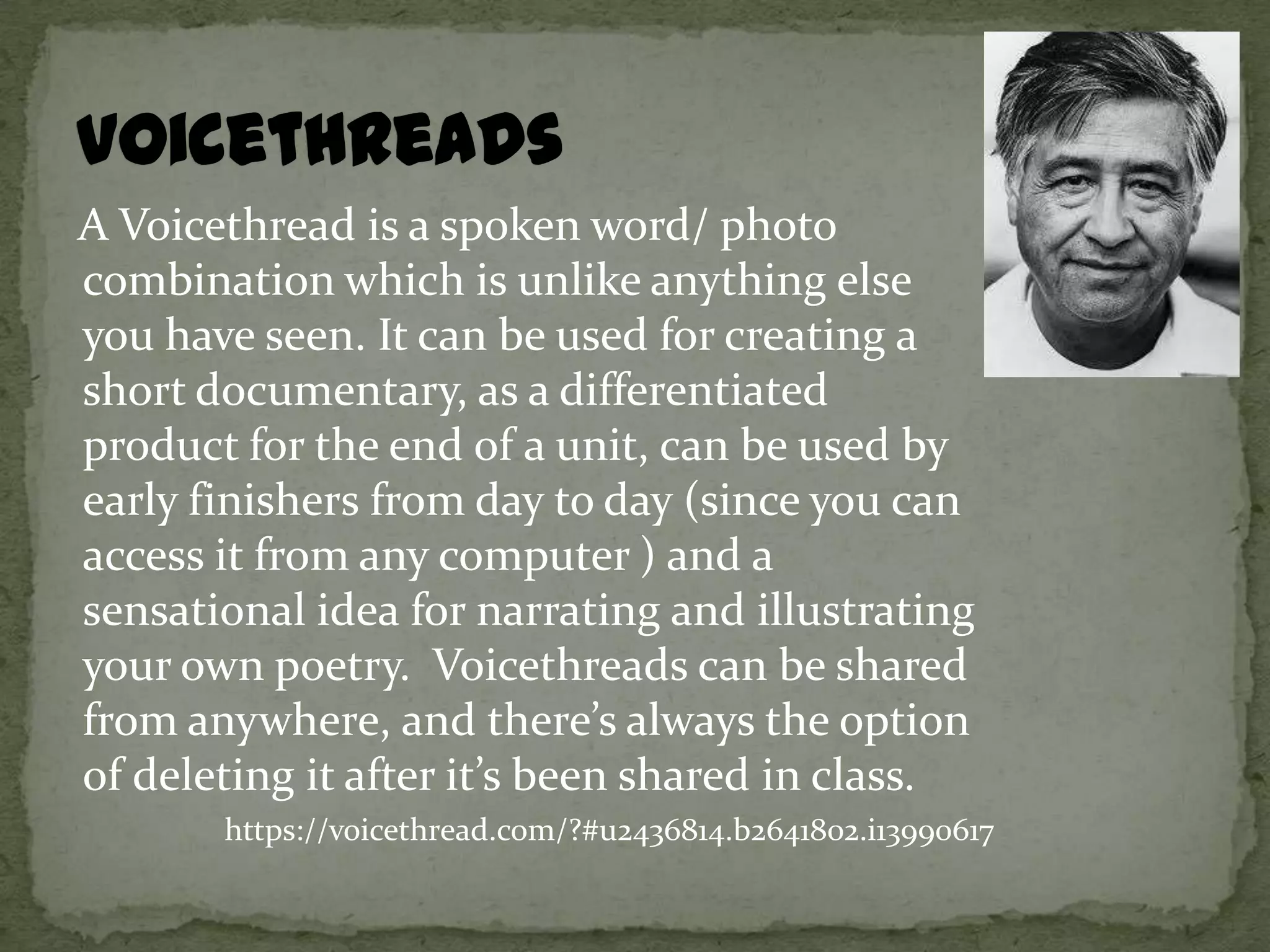 A Voicethread is a spoken word/ photo
combination which is unlike anything else
you have seen. It can be used for creating a
short documentary, as a differentiated
product for the end of a unit, can be used by
early finishers from day to day (since you can
access it from any computer ) and a
sensational idea for narrating and illustrating
your own poetry. Voicethreads can be shared
from anywhere, and there’s always the option
of deleting it after it’s been shared in class.
       https://voicethread.com/?#u2436814.b2641802.i13990617
 