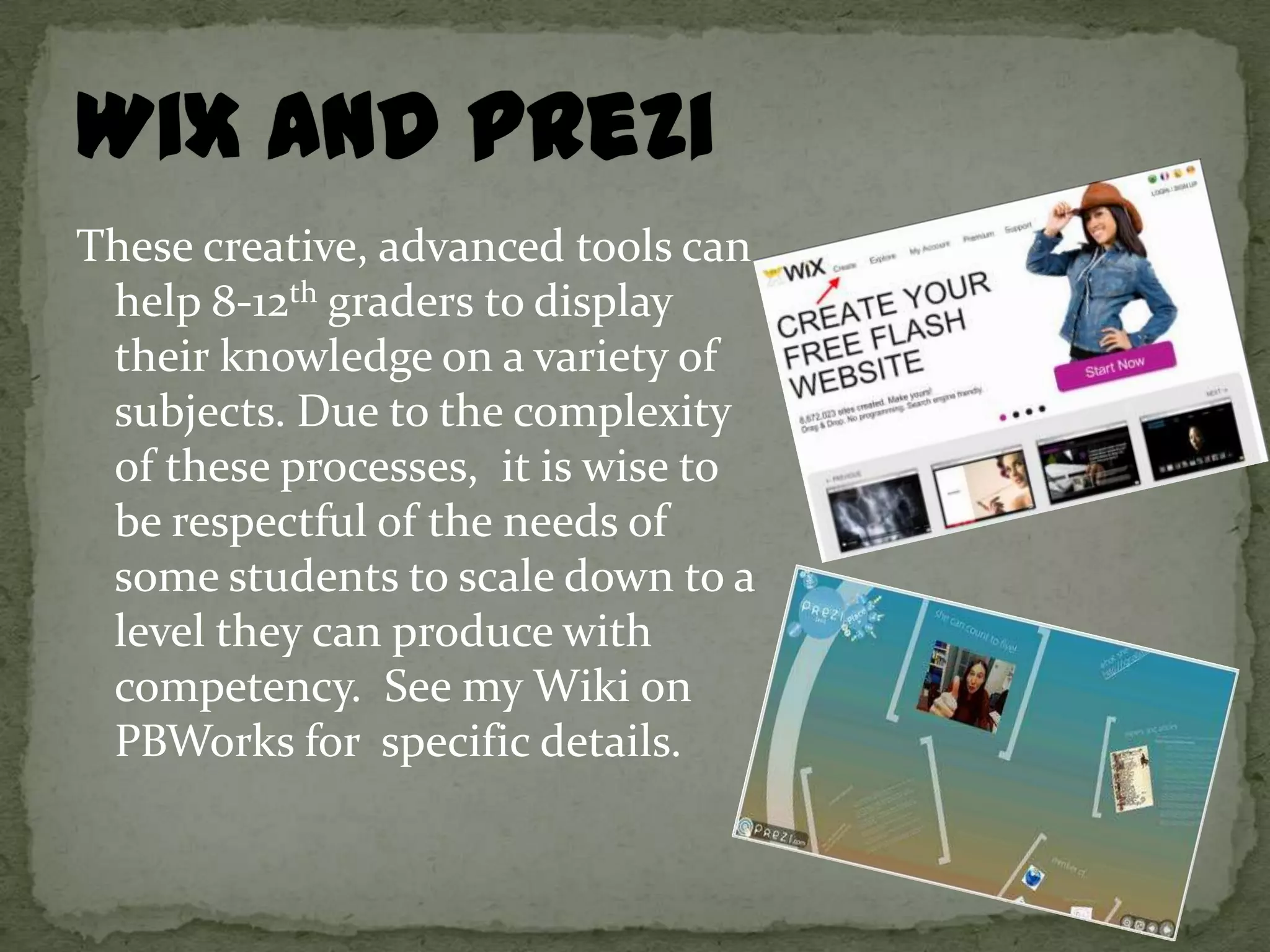 These creative, advanced tools can
 help 8-12th graders to display
 their knowledge on a variety of
 subjects. Due to the complexity
 of these processes, it is wise to
 be respectful of the needs of
 some students to scale down to a
 level they can produce with
 competency. See my Wiki on
 PBWorks for specific details.
 