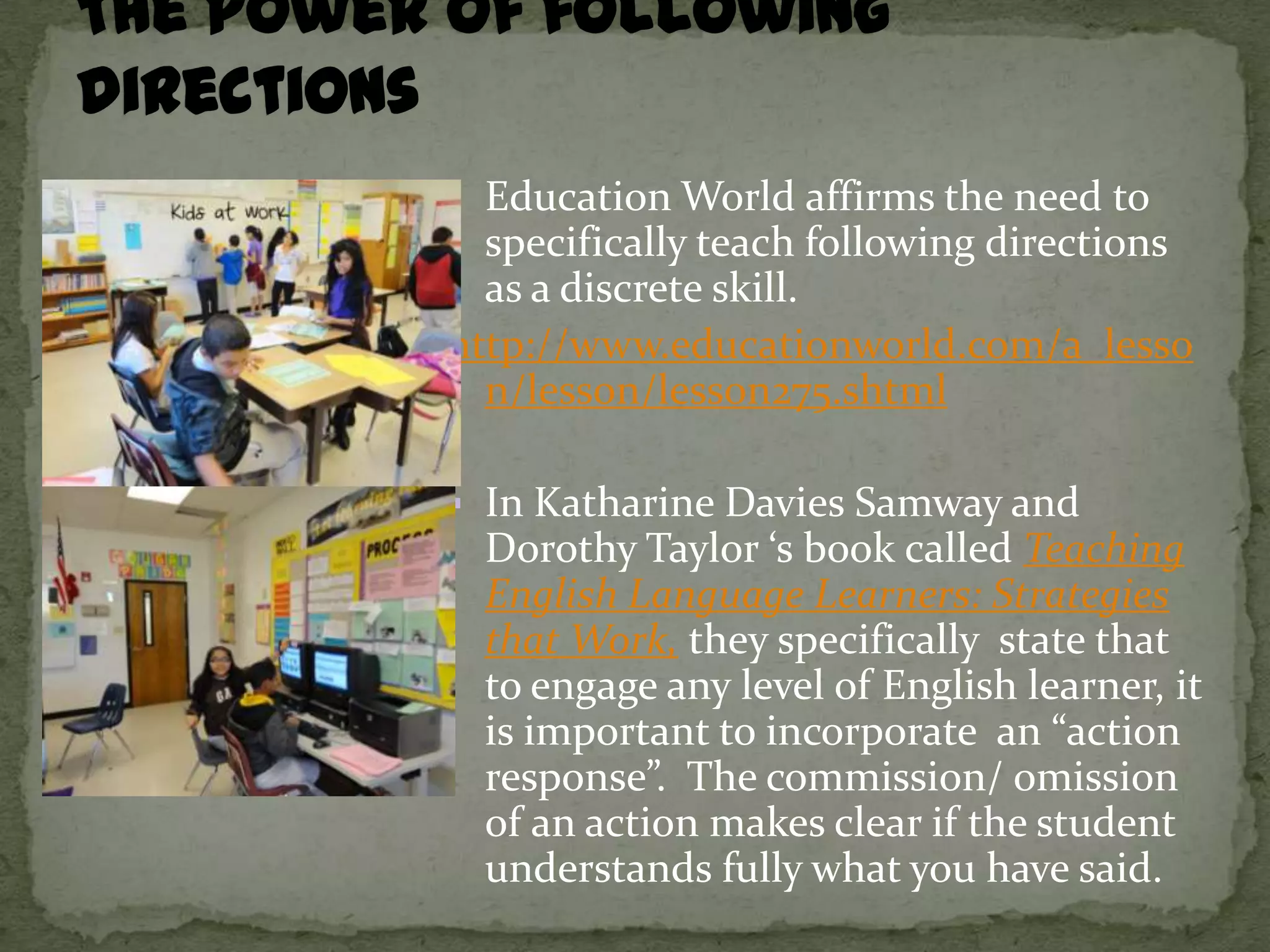  Education World affirms the need to
  specifically teach following directions
  as a discrete skill.
http://www.educationworld.com/a_lesso
  n/lesson/lesson275.shtml

 In Katharine Davies Samway and
  Dorothy Taylor ‘s book called Teaching
  English Language Learners: Strategies
  that Work, they specifically state that
  to engage any level of English learner, it
  is important to incorporate an “action
  response”. The commission/ omission
  of an action makes clear if the student
  understands fully what you have said.
 