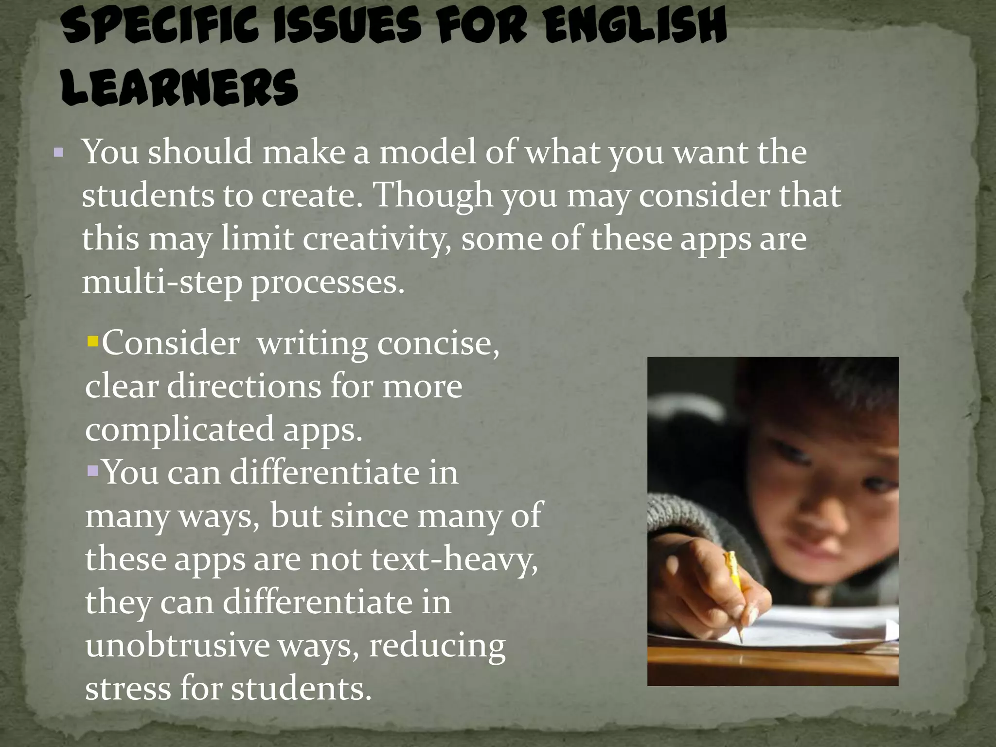 You should make a model of what you want the
 students to create. Though you may consider that
 this may limit creativity, some of these apps are
 multi-step processes.
  Consider writing concise,
  clear directions for more
  complicated apps.
  You can differentiate in
  many ways, but since many of
  these apps are not text-heavy,
  they can differentiate in
  unobtrusive ways, reducing
  stress for students.
 