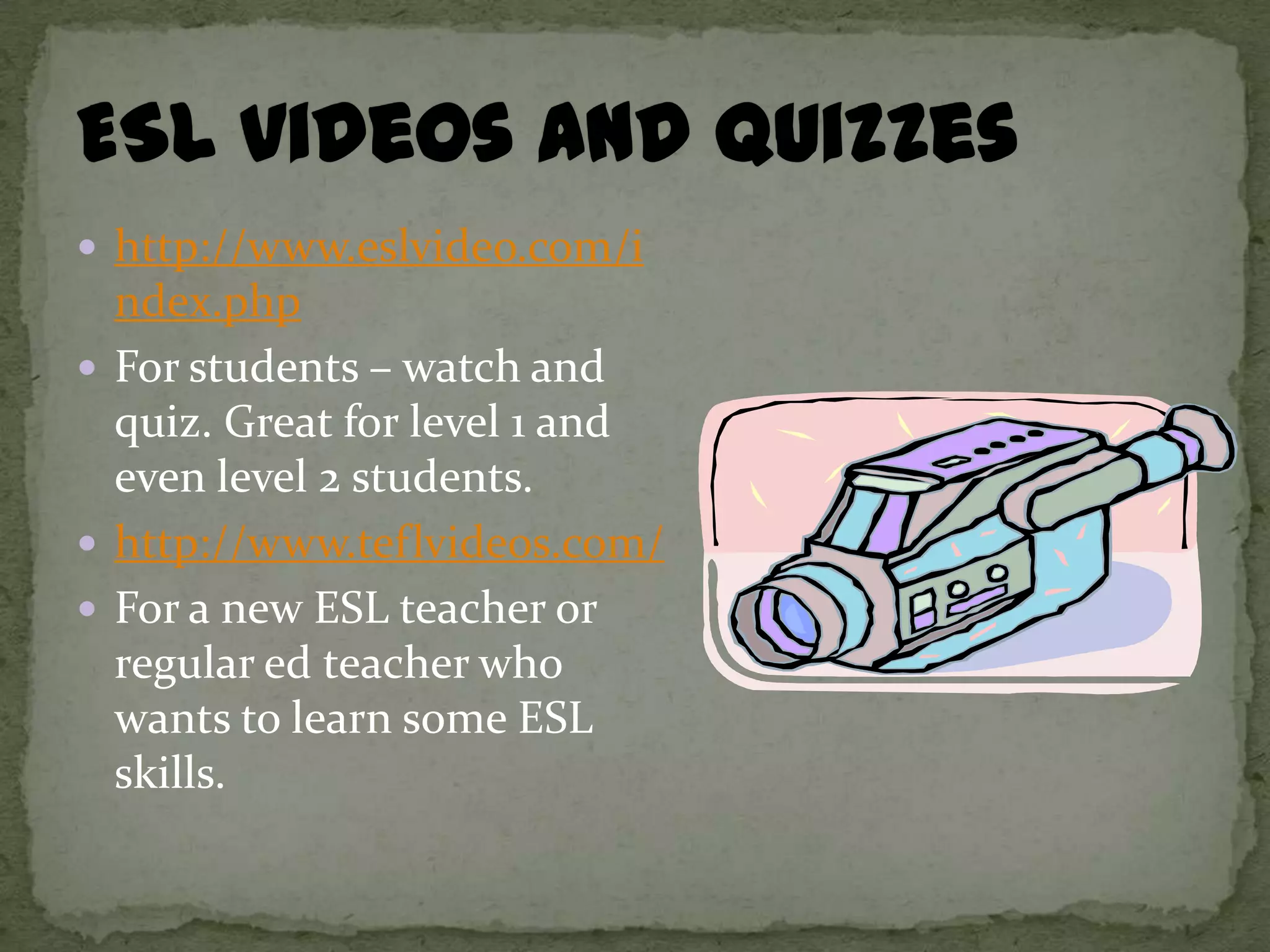 http://www.eslvideo.com/i
  ndex.php
 For students – watch and
  quiz. Great for level 1 and
  even level 2 students.
 http://www.teflvideos.com/
 For a new ESL teacher or
  regular ed teacher who
  wants to learn some ESL
  skills.
 