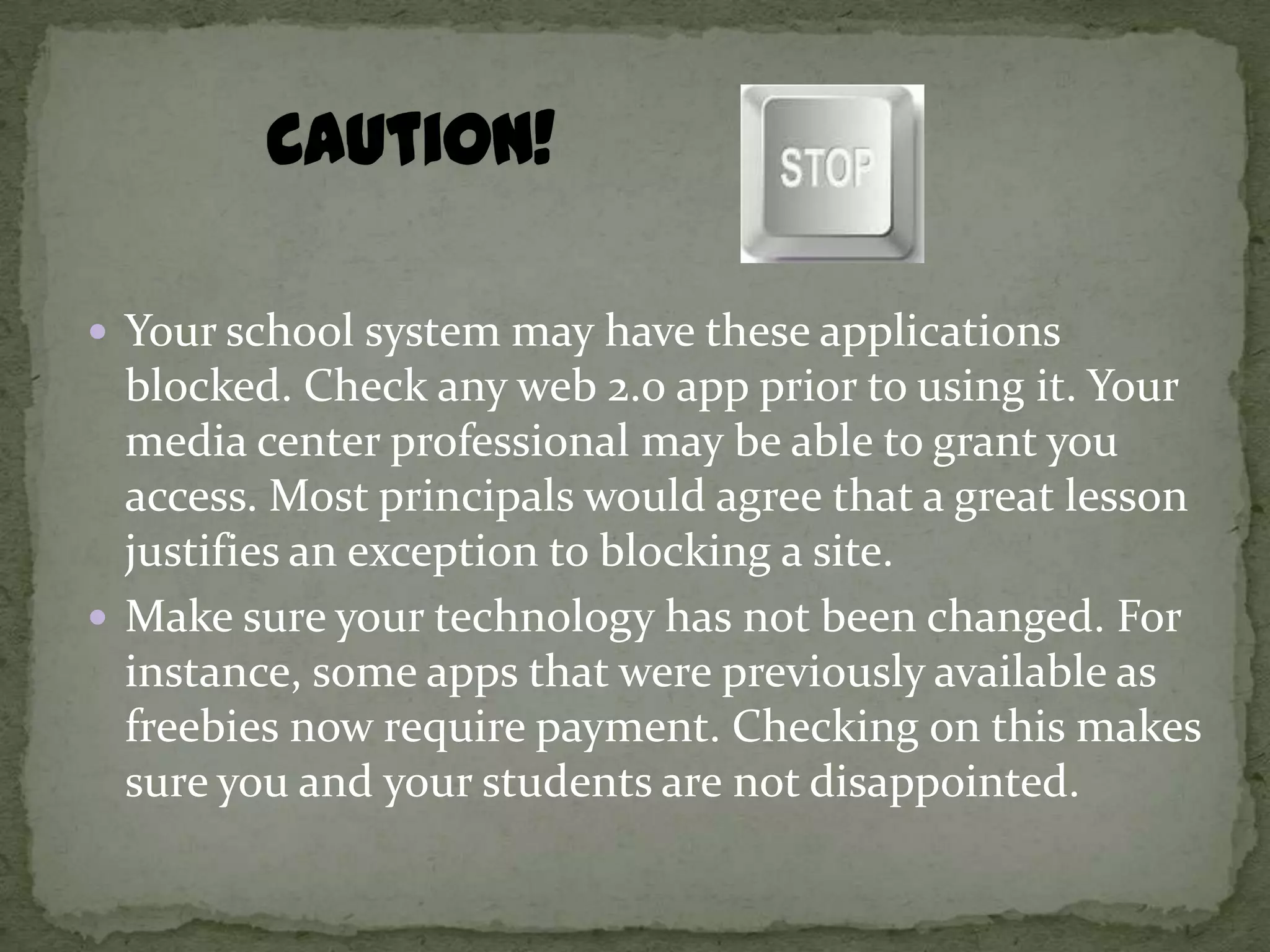  Your school system may have these applications
  blocked. Check any web 2.0 app prior to using it. Your
  media center professional may be able to grant you
  access. Most principals would agree that a great lesson
  justifies an exception to blocking a site.
 Make sure your technology has not been changed. For
  instance, some apps that were previously available as
  freebies now require payment. Checking on this makes
  sure you and your students are not disappointed.
 