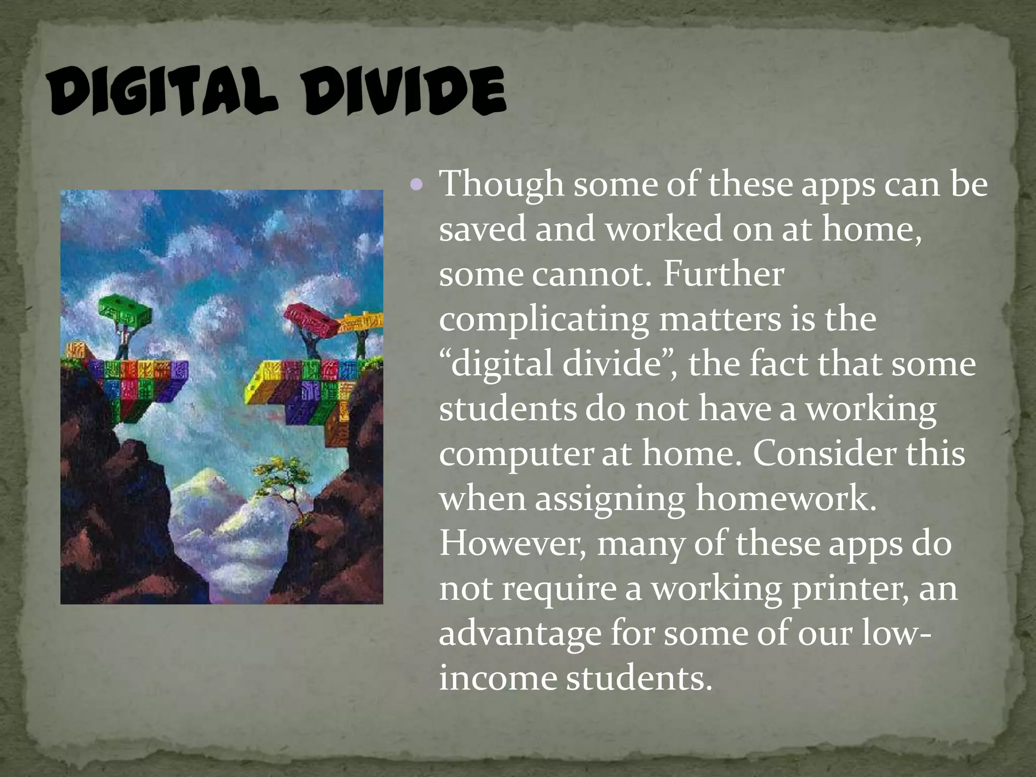  Though some of these apps can be
 saved and worked on at home,
 some cannot. Further
 complicating matters is the
 “digital divide”, the fact that some
 students do not have a working
 computer at home. Consider this
 when assigning homework.
 However, many of these apps do
 not require a working printer, an
 advantage for some of our low-
 income students.
 