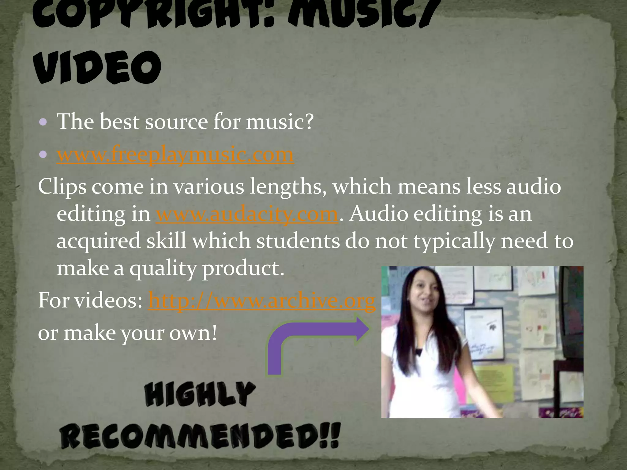  The best source for music?
 www.freeplaymusic.com
Clips come in various lengths, which means less audio
  editing in www.audacity.com. Audio editing is an
  acquired skill which students do not typically need to
  make a quality product.
For videos: http://www.archive.org
or make your own!
 