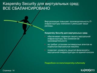 Kaspersky Security для виртуальных сред:
ВСЕ СБАЛАНСИРОВАНО


                     Виртуализация повышает производительность IT-
                     инфраструктуры компании и уменьшает ваши
                     расходы.


                     Kaspersky Security для виртуальных сред:
                       обеспечивает надежную защиту виртуальной
                       инфраструктуры без снижения еѐ
                       производительности
                       не требует установки антивирусных агентов на
                       отдельные виртуальные машины
                       позволяет управлять защитой физической и
                       виртуальной инфраструктуры из единой консоли




                     Подробнее на www.kaspersky.ru/beready


Страница 14
 