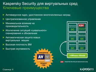 Kaspersky Security для виртуальных сред
Ключевые преимущества
  Антивирусное ядро, удостоенное многочисленных наград
  Централизованное управление
  Минимальное влияние на
  производительность
  Исключение ситуаций «шквального»
  сканирования и обновления
  Автоматическая защита новых
  виртуальных машин
  Высокая плотность ВМ
  Быстрая окупаемость




Страница 9
 