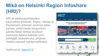 Mikä on Helsinki Region Infoshare
(HRI)?
HRI on pääkaupunkiseudun
kaupunkien (Helsinki, Espoo, Vantaa ja
Kauniainen) yhteinen avoimen datan
palvelu, jonka kautta kaupunkien
julkista tietoa (dataa) tarjotaan
avoimena datana kaikkien (mm.
kehittäjät, korkeakoulut, yritykset,
media) vapaasti hyödynnettäväksi.
Verkkosivut: www.hri.fi
 