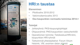 Eteneminen
• Pilottivaihe 2010-2012
• Vakiinnuttamisvaihe 2013
• Osa kaupunkien normaalia toimintaa 2014->
Toimijat
• Johtoryhmä: PKS-kaupunginjohtajat
• Ohjausryhmä: PKS-kaupunkien vastuuhenkilöt
• Operatiivinen toiminta: Tietokeskus/HRI-tiimi,
kaupunkien HRI-ryhmät
• Tärkeimmät yhteistyötahot: Forum Virium
Helsinki, VM, avoimen datan yhteisö
HRI:n taustaa
 