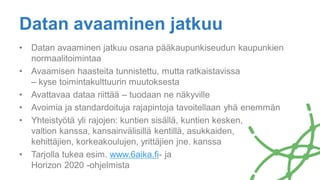 Datan avaaminen jatkuu
• Datan avaaminen jatkuu osana pääkaupunkiseudun kaupunkien
normaalitoimintaa
• Avaamisen haasteita tunnistettu, mutta ratkaistavissa
– kyse toimintakulttuurin muutoksesta
• Avattavaa dataa riittää – tuodaan ne näkyville
• Avoimia ja standardoituja rajapintoja tavoitellaan yhä enemmän
• Yhteistyötä yli rajojen: kuntien sisällä, kuntien kesken,
valtion kanssa, kansainvälisillä kentillä, asukkaiden,
kehittäjien, korkeakoulujen, yrittäjien jne. kanssa
• Tarjolla tukea esim. www.6aika.fi- ja
Horizon 2020 -ohjelmista
 
