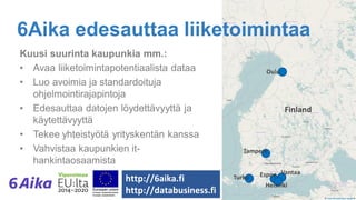 6Aika edesauttaa liiketoimintaa
Kuusi suurinta kaupunkia mm.:
• Avaa liiketoimintapotentiaalista dataa
• Luo avoimia ja standardoituja
ohjelmointirajapintoja
• Edesauttaa datojen löydettävyyttä ja
käytettävyyttä
• Tekee yhteistyötä yrityskentän kanssa
• Vahvistaa kaupunkien it-
hankintaosaamista
http://6aika.fi
http://databusiness.fi
 