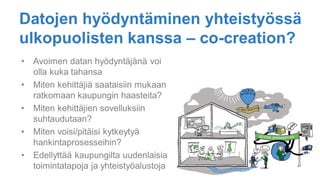Datojen hyödyntäminen yhteistyössä
ulkopuolisten kanssa – co-creation?
• Avoimen datan hyödyntäjänä voi
olla kuka tahansa
• Miten kehittäjiä saataisiin mukaan
ratkomaan kaupungin haasteita?
• Miten kehittäjien sovelluksiin
suhtaudutaan?
• Miten voisi/pitäisi kytkeytyä
hankintaprosesseihin?
• Edellyttää kaupungilta uudenlaisia
toimintatapoja ja yhteistyöalustoja
 