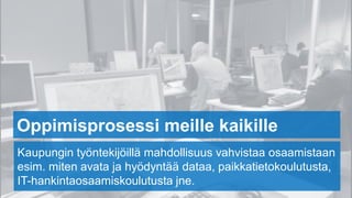 Oppimisprosessi meille kaikille
Kaupungin työntekijöillä mahdollisuus vahvistaa osaamistaan
esim. miten avata ja hyödyntää dataa, paikkatietokoulutusta,
IT-hankintaosaamiskoulutusta jne.
 