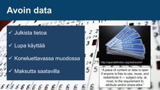 http://opendefinition.org/okd/suomi/
 Julkista tietoa
 Lupa käyttää
 Koneluettavassa muodossa
 Maksutta saatavilla “A piece of content or data is open
if anyone is free to use, reuse, and
redistribute it — subject only, at
most, to the requirement to
attribute and/or share-alike.”
Avoin data
 