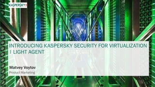 INTRODUCING KASPERSKY SECURITY FOR VIRTUALIZATION
| LIGHT AGENT
Matvey Voytov
Product Marketing
 