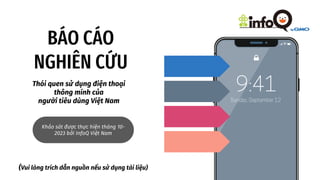 BÁO CÁO
NGHIÊN CỨU
Thói quen sử dụng điện thoại
thông minh của
người tiêu dùng Việt Nam
Khảo sát được thực hiện tháng 10-
2023 bởi InfoQ Việt Nam
(Vui lòng trích dẫn nguồn nếu sử dụng tài liệu)
 