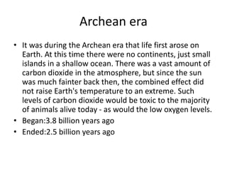 Archean era
• It was during the Archean era that life first arose on
Earth. At this time there were no continents, just small
islands in a shallow ocean. There was a vast amount of
carbon dioxide in the atmosphere, but since the sun
was much fainter back then, the combined effect did
not raise Earth's temperature to an extreme. Such
levels of carbon dioxide would be toxic to the majority
of animals alive today - as would the low oxygen levels.
• Began:3.8 billion years ago
• Ended:2.5 billion years ago
 