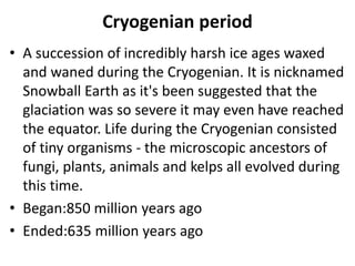 Cryogenian period
• A succession of incredibly harsh ice ages waxed
and waned during the Cryogenian. It is nicknamed
Snowball Earth as it's been suggested that the
glaciation was so severe it may even have reached
the equator. Life during the Cryogenian consisted
of tiny organisms - the microscopic ancestors of
fungi, plants, animals and kelps all evolved during
this time.
• Began:850 million years ago
• Ended:635 million years ago
 
