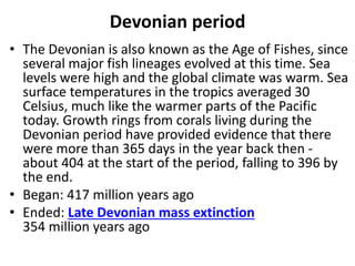 Devonian period
• The Devonian is also known as the Age of Fishes, since
several major fish lineages evolved at this time. Sea
levels were high and the global climate was warm. Sea
surface temperatures in the tropics averaged 30
Celsius, much like the warmer parts of the Pacific
today. Growth rings from corals living during the
Devonian period have provided evidence that there
were more than 365 days in the year back then -
about 404 at the start of the period, falling to 396 by
the end.
• Began: 417 million years ago
• Ended: Late Devonian mass extinction
354 million years ago
 