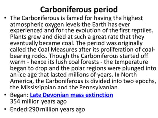Carboniferous period
• The Carboniferous is famed for having the highest
atmospheric oxygen levels the Earth has ever
experienced and for the evolution of the first reptiles.
Plants grew and died at such a great rate that they
eventually became coal. The period was originally
called the Coal Measures after its proliferation of coal-
bearing rocks. Though the Carboniferous started off
warm - hence its lush coal forests - the temperature
began to drop and the polar regions were plunged into
an ice age that lasted millions of years. In North
America, the Carboniferous is divided into two epochs,
the Mississippian and the Pennsylvanian.
• Began: Late Devonian mass extinction
354 million years ago
• Ended:290 million years ago
 