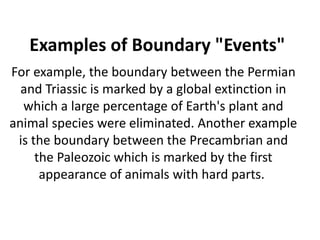 Examples of Boundary "Events"
For example, the boundary between the Permian
and Triassic is marked by a global extinction in
which a large percentage of Earth's plant and
animal species were eliminated. Another example
is the boundary between the Precambrian and
the Paleozoic which is marked by the first
appearance of animals with hard parts.
 