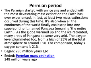Permian period
• The Permian started with an ice age and ended with
the most devastating mass extinction the Earth has
ever experienced. In fact, at least two mass extinctions
occurred during this time. It's also when all the
continents of the world finally coalesced into one
supercontinent, named Pangaea (meaning 'the entire
Earth'). As the globe warmed up and the ice retreated,
many areas of Pangaea became very arid. The oxygen
level plummeted too, from a high of 35% of the total
atmosphere to around 15%. For comparison, today's
oxygen content is 21%.
• Began: 290 million years ago
• Ended: Permian mass extinction
248 million years ago
 