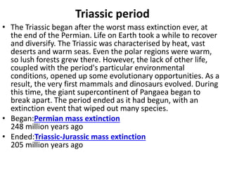 Triassic period
• The Triassic began after the worst mass extinction ever, at
the end of the Permian. Life on Earth took a while to recover
and diversify. The Triassic was characterised by heat, vast
deserts and warm seas. Even the polar regions were warm,
so lush forests grew there. However, the lack of other life,
coupled with the period's particular environmental
conditions, opened up some evolutionary opportunities. As a
result, the very first mammals and dinosaurs evolved. During
this time, the giant supercontinent of Pangaea began to
break apart. The period ended as it had begun, with an
extinction event that wiped out many species.
• Began:Permian mass extinction
248 million years ago
• Ended:Triassic-Jurassic mass extinction
205 million years ago
 