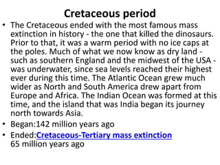 Cretaceous period
• The Cretaceous ended with the most famous mass
extinction in history - the one that killed the dinosaurs.
Prior to that, it was a warm period with no ice caps at
the poles. Much of what we now know as dry land -
such as southern England and the midwest of the USA -
was underwater, since sea levels reached their highest
ever during this time. The Atlantic Ocean grew much
wider as North and South America drew apart from
Europe and Africa. The Indian Ocean was formed at this
time, and the island that was India began its journey
north towards Asia.
• Began:142 million years ago
• Ended:Cretaceous-Tertiary mass extinction
65 million years ago
 