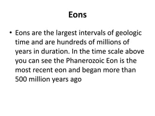 Eons
• Eons are the largest intervals of geologic
time and are hundreds of millions of
years in duration. In the time scale above
you can see the Phanerozoic Eon is the
most recent eon and began more than
500 million years ago
 