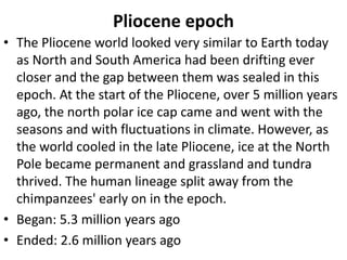 Pliocene epoch
• The Pliocene world looked very similar to Earth today
as North and South America had been drifting ever
closer and the gap between them was sealed in this
epoch. At the start of the Pliocene, over 5 million years
ago, the north polar ice cap came and went with the
seasons and with fluctuations in climate. However, as
the world cooled in the late Pliocene, ice at the North
Pole became permanent and grassland and tundra
thrived. The human lineage split away from the
chimpanzees' early on in the epoch.
• Began: 5.3 million years ago
• Ended: 2.6 million years ago
 