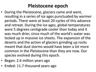 Pleistocene epoch
• During the Pleistocene, glaciers came and went,
resulting in a series of ice ages punctuated by warmer
periods. There were at least 20 cycles of this advance
and retreat. During the ice ages, global temperatures
were 5 degrees centigrade cooler than today and it
was much drier, since much of the world's water was
locked up in massive ice sheets. The expansion of the
deserts and the action of glaciers grinding up rocks
meant that dust storms would have been a lot more
common in the Pleistocene than they are now. Our
species evolved during this epoch.
• Began: 2.6 million years ago
• Ended: 11.7 thousand years ago
 
