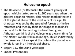 Holocene epoch
• The Holocene (or Recent) is the current geological
epoch which started some 11,500 years ago when the
glaciers began to retreat. This retreat marked the end
of the glacial phase of the most recent ice age. Its
character was set by the spread of forests as the ice
retreated and then by their shrinkage as mankind's
demand for timber and agricultural land grew.
Although we think of the Holocene as a warm time for
the planet, we are still in an ice age. This is indicated by
the presence of ice caps at the poles - the planet as a
whole is just in an interglacial phase.
• Began: 11.7 thousand years ago
• Ended: Present day
 