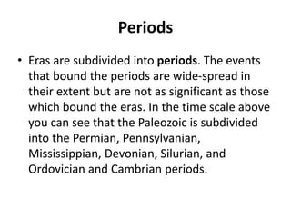 Periods
• Eras are subdivided into periods. The events
that bound the periods are wide-spread in
their extent but are not as significant as those
which bound the eras. In the time scale above
you can see that the Paleozoic is subdivided
into the Permian, Pennsylvanian,
Mississippian, Devonian, Silurian, and
Ordovician and Cambrian periods.
 